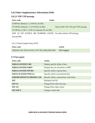 SABRE BASIC & ADVANCED TRAINING MANUAL BOOK
2.6.2 Other Supplementary Information (OSI)
2.6.2.1 VIP/ CIP message
Entry code Action
3VIPP/Pax Minister-1.1 (VIP Pax for BG)
3VVIP/Pax Minister-1.1 (VVIP Pax for BG)
3CVIP/Pax is CIP-1.1 (CIP or Corporate Pax for BG)
Only for BG VIP, CIP and VVIP message
3OSI AI VIP JUSTICE BD SUPREME COURT
(Except BG)
For other airlines VIP message
2.6.2.2 Total Complete Party (TCP)
Entry code Action
3OSI BG PAX TRAVELING TCP2 WZ AIRLINES PNR TCP request
2.7 Fare quote
Entry code Action
FQDACLON25JUN-BG Display specific airline’s fares
FQDACLON25JUN/BDT Display fares for all airlines in BDT
FQDACLON25JUNSP-BG Specific airline’s special fares
FQNYCWAS23JUNPM-AA Specific airline’s promotional fare
FQDXBPAR25JUNS P¥R10JUL-EK Specific airline’s special fares with return
FQ* Redisplay last FQ
FQ*YZ Change FQ to other fare type
FQ*-GF Change FQ to other carrier
FQ*15JUN Change to other date
 