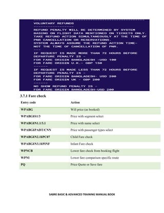 SABRE BASIC & ADVANCED TRAINING MANUAL BOOK
3.7.1 Fare check
Entry code Action
WPABG Will price (as booked)
WPABG¥S1/3 Price with segment select
WPABG¥N1.1/3.1 Price with name select
WPABG¥PADT/CNN Price with passenger types select
WPABG¥N2.1¥PC07 Child Fare check
WPABG¥N3.1¥PINF Infant Fare check
WPNCB Lower fare check from booking flight
WPNI Lower fare comparison specific route
PQ Price Quote or Save fare
 