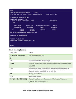 SABRE BASIC & ADVANCED TRAINING MANUAL BOOK
Email Sending Process:
Entry code Action
PE¥EMAIL ADDRESS¥
6R
Add email address to PNR
EM End and mail PNR to the passenger
EMTR End PNR and send electronic ticket notification to all e-mail addresses
in the PNR
EMI End Passenger Name Record (PNR) and send e-invoice advising an
electronic invoice is available on the web site
*PE Display email address
PE1¤ Delete email address
PE1¤‡EMAIL ADDRESS‡ Change E-mail address of line number 1 Replace the Underscore
(_ ) With Two Equals signs = =
 