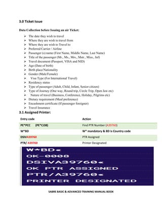 SABRE BASIC & ADVANCED TRAINING MANUAL BOOK
3.0 Ticket Issue
Data Collection before Issuing an air Ticket:
 The date they wish to travel
 Where they are wish to travel from
 Where they are wish to Travel to
 Preferred Carrier / Airline
 Passenger (s) name (First Name, Middle Name, Last Name)
 Title of the passenger (Mr., Ms., Mrs., Mstr., Miss., Inf)
 Travel document (Passport, VISA and NID)
 Age (Date of birth)
 Birth place/Nationality
 Gender (Male/Female)
 Visa Type (For International Travel)
 Residency status
 Type of passenger (Adult, Child, Infant, Senior citizen)
 Type of Journey (One way, Round trip, Circle Trip, Open Jaw etc)
 Nature of travel (Business, Conference, Holiday, Pilgrims etc)
 Dietary requirement (Meal preference)
 Encashment certificate (If passenger foreigner)
 Travel Insurance
3.1 Assigned Printer:
Entry code Action
PE*PCC (PE*CJ38) Find PTR Number (A39760)
W*BD W* mandatory & BD is Country code
DSIVA39760 PTR Assigned
PTR/ A39760 Printer Designated
 