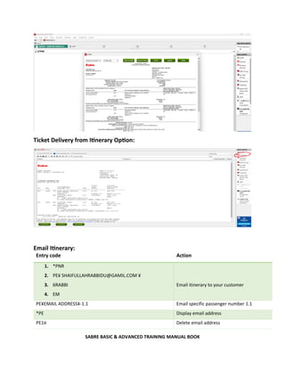 SABRE BASIC & ADVANCED TRAINING MANUAL BOOK
Ticket Delivery from Itinerary Option:
Email Itinerary:
Entry code Action
1. *PNR
2. PE¥ SHAIFULLAHRABBIDU@GAMIL.COM ¥
3. 6RABBI
4. EM
Email itinerary to your customer
PE¥EMAIL ADDRESS¥-1.1 Email specific passenger number 1.1
*PE Display email address
PE1¤ Delete email address
 