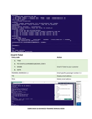 SABRE BASIC & ADVANCED TRAINING MANUAL BOOK
Email E-Ticket
Entry code Action
5. *PNR
6. PE¥ SHAIFULLAHRABBIDU@GAMIL.COM ¥
7. 6RABBI
8. EMTR
Email E-Ticket to your customer
PE¥EMAIL ADDRESS¥-1.1 Email specific passenger number 1.1
*PE Display email address
PE1¤ Delete email address
 