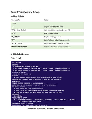SABRE BASIC & ADVANCED TRAINING MANUAL BOOK
Cancel E-Ticket (Void and Refund):
Voiding Tickets
Entry code Action
*PNR
*T Display ticket field in PNR
WV2 ( Enter Twice) Void ticket (line number 2 from *T)
DQB* Check sales report
W/VP1W* Display voiding periods
WV* List of all void tickets’ same month
WV*DT15SEP List of void tickets for specific day
WV*DT15SEP-30SEP List of void tickets for specific dates
Void E-Ticket Process:
Entry: *PNR
 