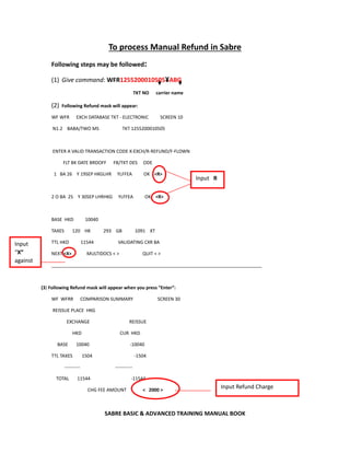 SABRE BASIC & ADVANCED TRAINING MANUAL BOOK
To process Manual Refund in Sabre
Following steps may be followed:
(1) Give command: WFR1255200010505¥ABG
TKT NO carrier name
(2) Following Refund mask will appear:
WF WFR EXCH DATABASE TKT - ELECTRONIC SCREEN 10
N1.2 BABA/TWO MS TKT 1255200010505
ENTER A VALID TRANSACTION CODE X-EXCH/R-REFUND/F-FLOWN
FLT BK DATE BRDOFF FB/TKT DES ODE
1 BA 26 Y 19SEP HKGLHR YLFFEA OK <R>
2 O BA 25 Y 30SEP LHRHKG YLFFEA OK <R>
BASE HKD 10040
TAXES 120 HK 293 GB 1091 XT
TTL HKD 11544 VALIDATING CXR BA
NEXT <X> MULTIDOCS < > QUIT < >
__________________________________________________________________________________
(3) Following Refund mask will appear when you press “Enter”:
WF WFRR COMPARISON SUMMARY SCREEN 30
REISSUE PLACE HKG
EXCHANGE REISSUE
HKD CUR HKD
BASE 10040 -10040
TTL TAXES 1504 -1504
---------- -----------
TOTAL 11544 -11544
CHG FEE AMOUNT < 2000 >
Input R
Input
“X”
against
Input Refund Charge
 
