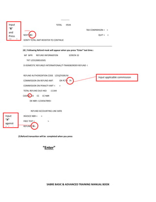 SABRE BASIC & ADVANCED TRAINING MANUAL BOOK
------------
TOTAL -9544
TAX COMPARISON < >
NEXT <X> QUIT < >
VERIFY TOTAL AMT-REENTER TO CONTINUE
______________________________________________________________________________
(4) ) Following Refund mask will appear when you press “Enter” last time::
WF WFR REFUND INFORMATION SCREEN 32
TKT 1255200010505
D-DOMESTIC REFUND/I-INTERNATIONAL/T-TRANSBORDER REFUND I
REFUND AUTHORIZATION CODE 125QZYJSRLYIX
COMMISSION ON REFUND AMT OR PCT < 7>
COMMISSION ON PENALTY AMT < >
TOTAL REFUND DUE HKD -11344
CASH X CK CC CC NBR
DK NBR <1234567890>
REFUND ACCOUNTING LINE DATA
INVOICE NBR < >
FREE TEXT < >
REFUND <X>
(5)Refund transaction will be completed when you press
“Enter”
Input applicable commission
Input
“X”
against
R f d
Input
“X”
and
Press
“E t ”
 