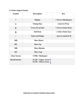 SABRE BASIC & ADVANCED TRAINING MANUAL BOOK
1.4 Sabre Import Entries
Symbol Description Key
* Display = (Next to Backspace)
¤ Change Key [ (next to P key
¥ Cross of Larraine “ (Next to Enter Key)
§ End Item  ( Above Enter key)
- Name and Range - (next to numeric 0)
MD Move Down
MU Move Up
MB Move Bottom
MT Move Top
Clear Screen CTRL+ Backspace
Recall Entries ALTR + Upper Arrow
ALTR + Down Arrow
 