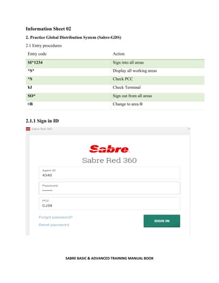 SABRE BASIC & ADVANCED TRAINING MANUAL BOOK
Information Sheet 02
2. Practice Global Distribution System (Sabre-GDS)
2.1 Entry procedures
Entry code Action
SI*1234 Sign into all areas
*S* Display all working areas
*S Check PCC
¥J Check Terminal
SO* Sign out from all areas
¤B Change to area B
2.1.1 Sign in ID
 