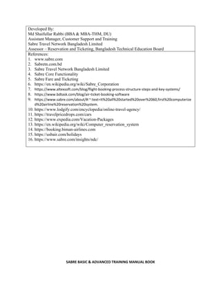 SABRE BASIC & ADVANCED TRAINING MANUAL BOOK
Developed By:
Md Shaifullar Rabbi (BBA & MBA-THM, DU)
Assistant Manager, Customer Support and Training
Sabre Travel Network Bangladesh Limited
Assessor – Reservation and Ticketing, Bangladesh Technical Education Board
References:
1. www.sabre.com
2. Sabretn.com.bd
3. Sabre Travel Network Bangladesh Limited
4. Sabre Core Functionality
5. Sabre Fare and Ticketing
6. https://en.wikipedia.org/wiki/Sabre_Corporation
7. https://www.altexsoft.com/blog/flight-booking-process-structure-steps-and-key-systems/
8. https://www.bdtask.com/blog/air-ticket-booking-software
9. https://www.sabre.com/about/#:~:text=It%20all%20started%20over%2060,first%20computerize
d%20airline%20reservation%20system.
10. https://www.lodgify.com/encyclopedia/online-travel-agency/
11. https://travelpricedrops.com/cars
12. https://www.expedia.com/Vacation-Packages
13. https://en.wikipedia.org/wiki/Computer_reservation_system
14. https://booking.biman-airlines.com
15. https://usbair.com/holidays
16. https://www.sabre.com/insights/ndc/
 