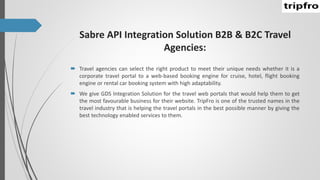 Sabre API Integration Solution B2B & B2C Travel
Agencies:
 Travel agencies can select the right product to meet their unique needs whether it is a
corporate travel portal to a web-based booking engine for cruise, hotel, flight booking
engine or rental car booking system with high adaptability.
 We give GDS Integration Solution for the travel web portals that would help them to get
the most favourable business for their website. TripFro is one of the trusted names in the
travel industry that is helping the travel portals in the best possible manner by giving the
best technology enabled services to them.
 