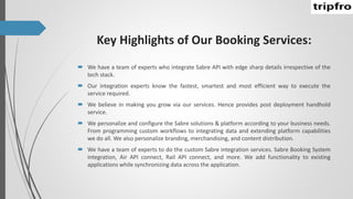 Key Highlights of Our Booking Services:
 We have a team of experts who integrate Sabre API with edge sharp details irrespective of the
tech stack.
 Our integration experts know the fastest, smartest and most efficient way to execute the
service required.
 We believe in making you grow via our services. Hence provides post deployment handhold
service.
 We personalize and configure the Sabre solutions & platform according to your business needs.
From programming custom workflows to integrating data and extending platform capabilities
we do all. We also personalize branding, merchandising, and content distribution.
 We have a team of experts to do the custom Sabre integration services. Sabre Booking System
integration, Air API connect, Rail API connect, and more. We add functionality to existing
applications while synchronizing data across the application.
 