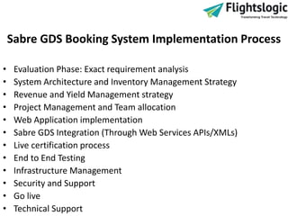 Sabre GDS Booking System Implementation Process
• Evaluation Phase: Exact requirement analysis
• System Architecture and Inventory Management Strategy
• Revenue and Yield Management strategy
• Project Management and Team allocation
• Web Application implementation
• Sabre GDS Integration (Through Web Services APIs/XMLs)
• Live certification process
• End to End Testing
• Infrastructure Management
• Security and Support
• Go live
• Technical Support
 