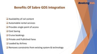 Benefits Of Sabre GDS Integration
 Availability of rail content
 Automobile rental services
 Provides single point of access
 Cost Saving
 Cruise bookings
 Private and Published Fares
 Loaded by Airlines
 Removes constraints from existing system & technology
 
