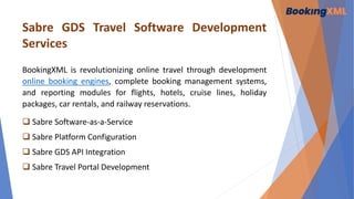 Sabre GDS Travel Software Development
Services
BookingXML is revolutionizing online travel through development
online booking engines, complete booking management systems,
and reporting modules for flights, hotels, cruise lines, holiday
packages, car rentals, and railway reservations.
 Sabre Software-as-a-Service
 Sabre Platform Configuration
 Sabre GDS API Integration
 Sabre Travel Portal Development
 