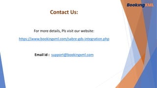Contact Us:
For more details, Pls visit our website:
https://www.bookingxml.com/sabre-gds-integration.php
Email id : support@bookingxml.com
 