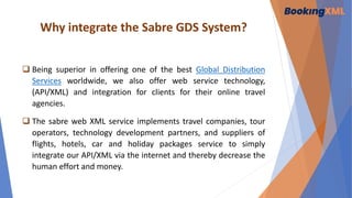 Why integrate the Sabre GDS System?
 Being superior in offering one of the best Global Distribution
Services worldwide, we also offer web service technology,
(API/XML) and integration for clients for their online travel
agencies.
 The sabre web XML service implements travel companies, tour
operators, technology development partners, and suppliers of
flights, hotels, car and holiday packages service to simply
integrate our API/XML via the internet and thereby decrease the
human effort and money.
 