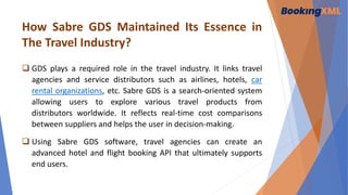 How Sabre GDS Maintained Its Essence in
The Travel Industry?
 GDS plays a required role in the travel industry. It links travel
agencies and service distributors such as airlines, hotels, car
rental organizations, etc. Sabre GDS is a search-oriented system
allowing users to explore various travel products from
distributors worldwide. It reflects real-time cost comparisons
between suppliers and helps the user in decision-making.
 Using Sabre GDS software, travel agencies can create an
advanced hotel and flight booking API that ultimately supports
end users.
 