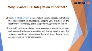 Why is Sabre GDS Integration Important?
 The Sabre GDS system creates robust travel applications that give
the best support to developers. Keeping your business at the
forefront of technology, Sabre supports you growing on and on.
 Sabre GDS software allows them to connect to various services
and assists developers in creating and testing applications. The
software combines information from airlines, hotels, travel
agencies, and car rental companies.
 