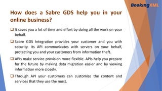 How does a Sabre GDS help you in your
online business?
 It saves you a lot of time and effort by doing all the work on your
behalf.
 Sabre GDS Integration provides your customer and you with
security. Its API communicates with servers on your behalf,
protecting you and your customers from information theft.
 APIs make service provision more flexible. APIs help you prepare
for the future by making data migration easier and by viewing
information more closely.
 Through API your customers can customize the content and
services that they use the most.
 