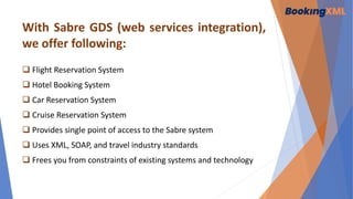 With Sabre GDS (web services integration),
we offer following:
 Flight Reservation System
 Hotel Booking System
 Car Reservation System
 Cruise Reservation System
 Provides single point of access to the Sabre system
 Uses XML, SOAP, and travel industry standards
 Frees you from constraints of existing systems and technology
 