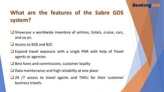 What are the features of the Sabre GDS
system?
 Showcase a worldwide inventory of airlines, hotels, cruise, cars,
and so on.
 Access to B2B and B2C
 Expand travel exposure with a single PNR with help of Travel
agents or agencies
 Best fares and commissions, customer loyalty
 Data maintenance and high reliability at one place
 24 /7 access to travel agents and TMCs for their customer
business travels.
 
