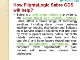 How FlightsLogic Sabre GDS
will help?
 Sabre is a technology solutions provider to
the global travel and tourism industry.
Sabre afford a broad range of technology
solutions including data- driven business
intelligence, mobile, distribution and Software
as a Service (SaaS) solutions that are used
by travel suppliers (airlines, hotels, car rental
outlets, railways, cruise lines and tour
operators) and travel buyers (travel agencies,
travel management companies and
corporate travel departments) to plan,
market, sell, serve and operate their
businesses.
 