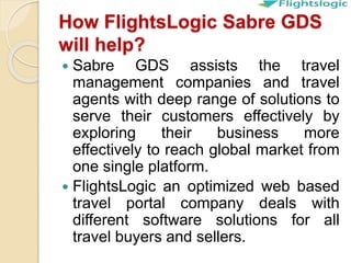 How FlightsLogic Sabre GDS
will help?
 Sabre GDS assists the travel
management companies and travel
agents with deep range of solutions to
serve their customers effectively by
exploring their business more
effectively to reach global market from
one single platform.
 FlightsLogic an optimized web based
travel portal company deals with
different software solutions for all
travel buyers and sellers.
 