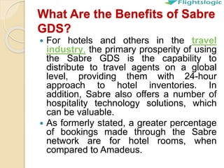 What Are the Benefits of Sabre
GDS?
 For hotels and others in the travel
industry, the primary prosperity of using
the Sabre GDS is the capability to
distribute to travel agents on a global
level, providing them with 24-hour
approach to hotel inventories. In
addition, Sabre also offers a number of
hospitality technology solutions, which
can be valuable.
 As formerly stated, a greater percentage
of bookings made through the Sabre
network are for hotel rooms, when
compared to Amadeus.
 