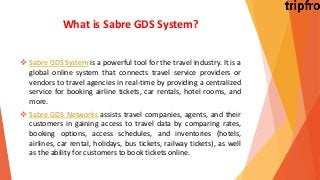 What is Sabre GDS System?
 Sabre GDS System is a powerful tool for the travel industry. It is a
global online system that connects travel service providers or
vendors to travel agencies in real-time by providing a centralized
service for booking airline tickets, car rentals, hotel rooms, and
more.
 Sabre GDS Networks assists travel companies, agents, and their
customers in gaining access to travel data by comparing rates,
booking options, access schedules, and inventories (hotels,
airlines, car rental, holidays, bus tickets, railway tickets), as well
as the ability for customers to book tickets online.
 