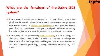What are the functions of the Sabre GDS
system?
 Sabre Global Distribution System is a centralized interactive
platform for travel-related transactions between travel providers
and travel sellers. A Sabre GDS platform is the primary access
point for the travel industry to push and pull real-time inventory
for airlines, hotels, car rentals, cruise ships, railways, and more.
 Sabre, one of the pioneering GDS providers, is modernizing and
changing the travel industry with its travel marketplace.
Thousands of travel suppliers and buyers rely on their system to
aid with market planning, selling, business operations, and
more.
 