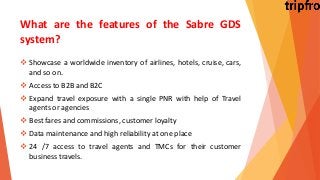 What are the features of the Sabre GDS
system?
 Showcase a worldwide inventory of airlines, hotels, cruise, cars,
and so on.
 Access to B2B and B2C
 Expand travel exposure with a single PNR with help of Travel
agents or agencies
 Best fares and commissions, customer loyalty
 Data maintenance and high reliability at one place
 24 /7 access to travel agents and TMCs for their customer
business travels.
 