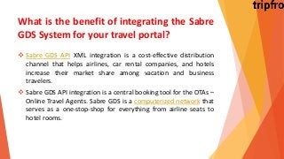 What is the benefit of integrating the Sabre
GDS System for your travel portal?
 Sabre GDS API XML integration is a cost-effective distribution
channel that helps airlines, car rental companies, and hotels
increase their market share among vacation and business
travelers.
 Sabre GDS API integration is a central booking tool for the OTAs –
Online Travel Agents. Sabre GDS is a computerized network that
serves as a one-stop-shop for everything from airline seats to
hotel rooms.
 