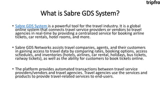 What is Sabre GDS System?
• Sabre GDS System is a powerful tool for the travel industry. It is a global
online system that connects travel service providers or vendors to travel
agencies in real-time by providing a centralized service for booking airline
tickets, car rentals, hotel rooms, and more.
• Sabre GDS Networks assists travel companies, agents, and their customers
in gaining access to travel data by comparing rates, booking options, access
schedules, and inventories (hotels, airlines, car rental, holidays, bus tickets,
railway tickets), as well as the ability for customers to book tickets online.
• The platform provides automated transactions between travel service
providers/vendors and travel agencies. Travel agencies use the services and
products to provide travel-related services to end-users.
 