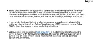 • Sabre Global Distribution System is a centralized interactive platform for travel-
related transactions between travel providers and travel sellers. A Sabre GDS
platform is the primary access point for the travel industry to push and pull real-
time inventory for airlines, hotels, car rentals, cruise ships, railways, and more.
• If you are in the travel industry, whether you are a travel agent, a hospitality
entity, or plan to launch an Online Travel Agency (OTA) you must choose Sabre
GDS System that supports your marketing initiatives.
• Sabre, one of the pioneering GDS providers, is modernizing and changing the
travel industry with its travel marketplace. Thousands of travel suppliers and
buyers rely on their system to aid with market planning, selling, business
operations, and more.
 