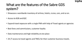 What are the features of the Sabre GDS
system?
• Showcase a worldwide inventory of airlines, hotels, cruise, cars, and so on.
• Access to B2B and B2C
• Expand travel exposure with a single PNR with help of Travel agents or agencies
• Best fares and commissions, customer loyalty
• Data maintenance and high reliability at one place
• 24 /7 access to travel agents and TMCs for their customer business travels.
 