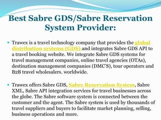 Best Sabre GDS/Sabre Reservation
System Provider:
 Trawex is a travel technology company that provides the global
distribution systems (GDS) and integrates Sabre GDS API to
a travel booking website. We integrate Sabre GDS systems for
travel management companies, online travel agencies (OTAs),
destination management companies (DMC’S), tour operators and
B2B travel wholesalers. worldwide.
 Trawex offers Sabre GDS, Sabre Reservation System, Sabre
XML, Sabre API integration services for travel businesses across
the globe. The Sabre software system is connected between the
customer and the agent. The Sabre system is used by thousands of
travel suppliers and buyers to facilitate market planning, selling,
business operations and more.
 