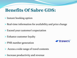 Benefits Of Sabre GDS:
 Instant booking option
 Real-time information for availability and price change
 Exceed your customer’s expectation
 Enhance customer loyalty
 PNR number generation
 Access a wide range of travel contents
 Increase productivity and revenue
 