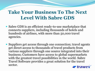 Take Your Business To The Next
Level With Sabre GDS
 Sabre GDS is an efficient ready-to-use marketplace that
connects suppliers, including thousands of hotels and
hundreds of airlines, with more than 50,000 travel
agencies.
 Suppliers get access through one connection; travel agents
get direct access to thousands of travel products from
various suppliers through one source integrated into their
business; Customers have access to global supermarkets
with the greatest travel possibilities in the world. Sabre
Travel Software provides a great solution for the travel
sector.
 