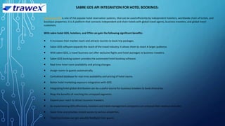 SABRE GDS API INTEGRATION FOR HOTEL BOOKINGS:
Sabre hotel API is one of the popular hotel reservation systems, that can be used efficiently by independent hoteliers, worldwide chain of hotels, and
boutique properties. It is A platform that connects independent and chain hotels with global travel agents, business travelers, and global travel
customers.
With sabre hotel GDS, hoteliers, and OTAs can gain the following significant benefits:
 It increases their market reach and attracts tourists to book trip packages.
 Sabre GDS software expands the reach of the travel industry. It allows them to reach A larger audience.
 With sabre GDS, a travel business can offer exclusive flights and hotel packages to business travelers.
 Sabre GDS booking system provides the automated hotel booking software.
 Real-time hotel room availability and pricing changes.
 Assign rooms to guests automatically.
 Centralized database for real-time availability and pricing of hotel rooms.
 Better hotel marketing exposure integration with GDS.
 Integrating hotel global distribution can be a useful source for business travelers to book itineraries.
 Reap the benefits of reaching the untapped segments.
 Expand your reach to attract business travelers.
 By implementing GDS effectively, hoteliers and travel management companies can enhance their revenue and sales.
 Saves time and provides instant access to various properties.
 Travel businesses can get valuable feedback from guests.
 