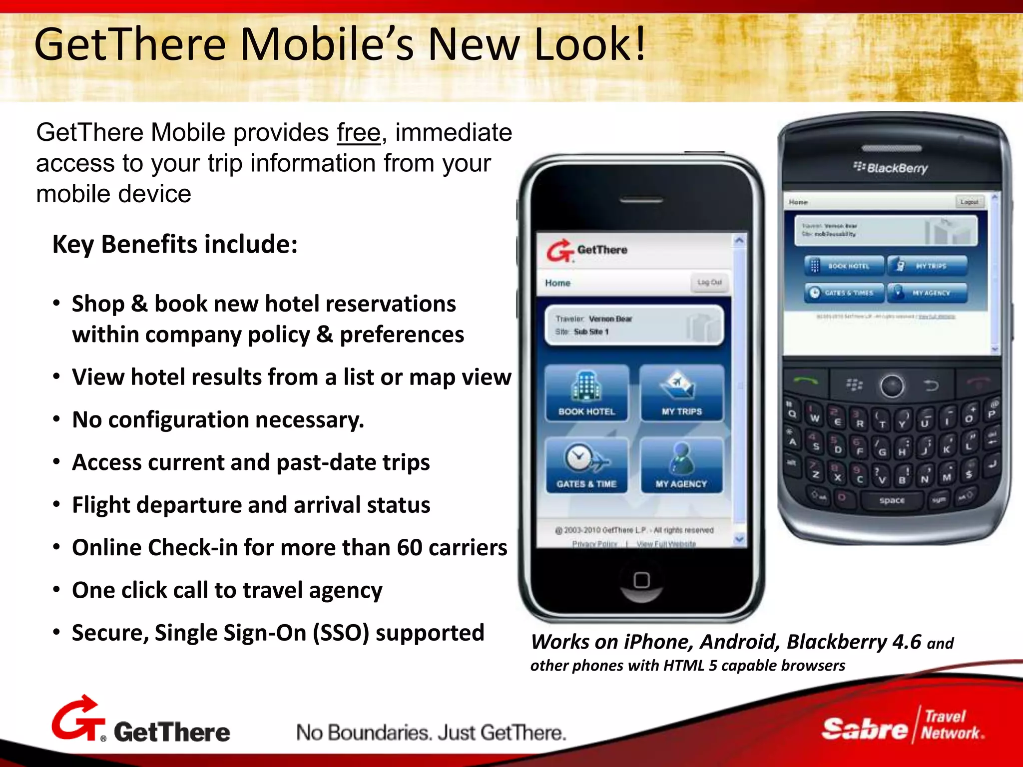 GetThere Mobile’s New Look!
GetThere Mobile provides free, immediate
access to your trip information from your
mobile device
 Key Benefits include:

 • Shop & book new hotel reservations
   within company policy & preferences
 • View hotel results from a list or map view
 • No configuration necessary.
 • Access current and past-date trips
 • Flight departure and arrival status
 • Online Check-in for more than 60 carriers
 • One click call to travel agency
 • Secure, Single Sign-On (SSO) supported       Works on iPhone, Android, Blackberry 4.6 and
                                                other phones with HTML 5 capable browsers
 