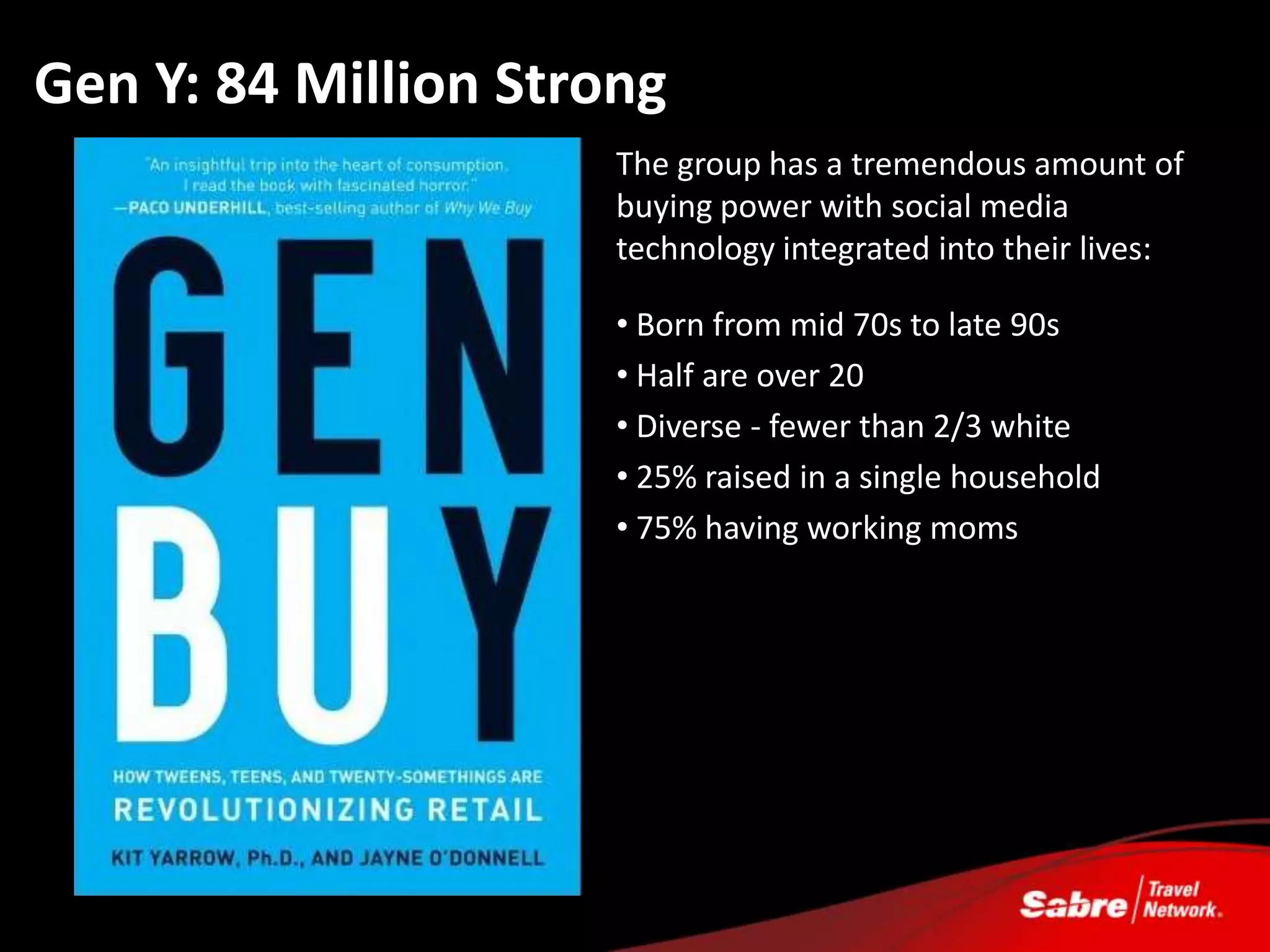 Gen Y: 84 Million Strong
                      The group has a tremendous amount of
                      buying power with social media
                      technology integrated into their lives:

                      • Born from mid 70s to late 90s
                      • Half are over 20
                      • Diverse - fewer than 2/3 white
                      • 25% raised in a single household
                      • 75% having working moms
 