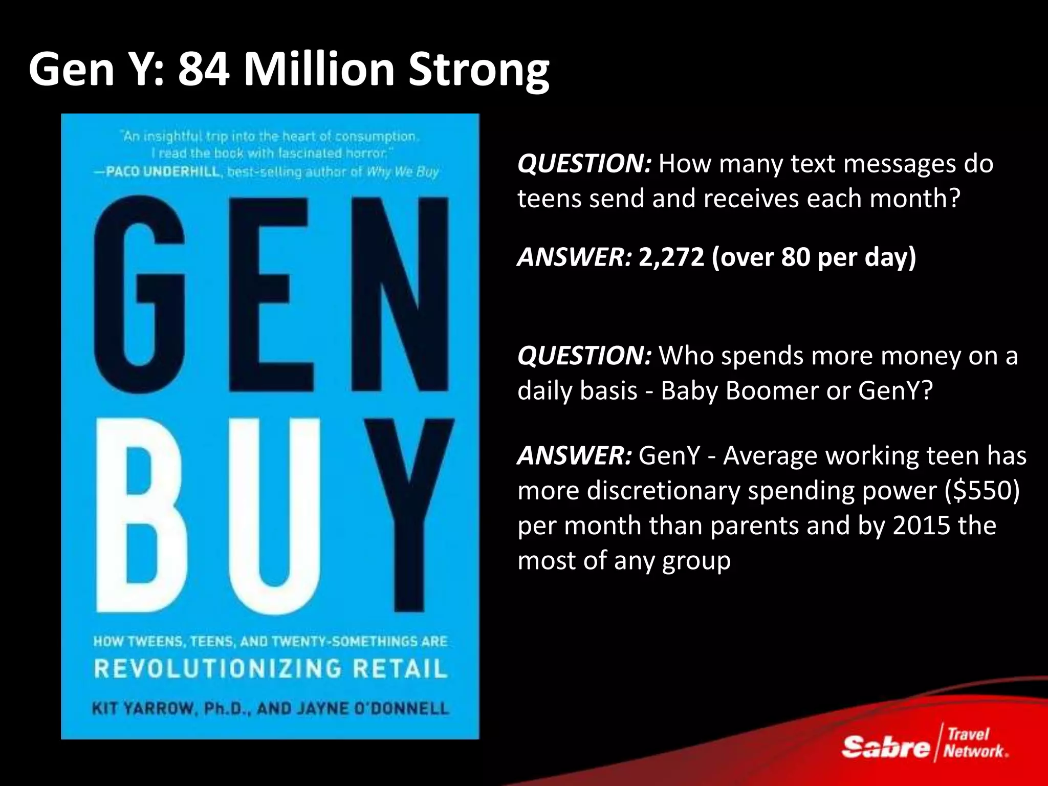 Gen Y: 84 Million Strong
                      QUESTION: How many text messages do
                      teens send and receives each month?

                      ANSWER: 2,272 (over 80 per day)


                      QUESTION: Who spends more money on a
                      daily basis - Baby Boomer or GenY?

                      ANSWER: GenY - Average working teen has
                      more discretionary spending power ($550)
                      per month than parents and by 2015 the
                      most of any group
 
