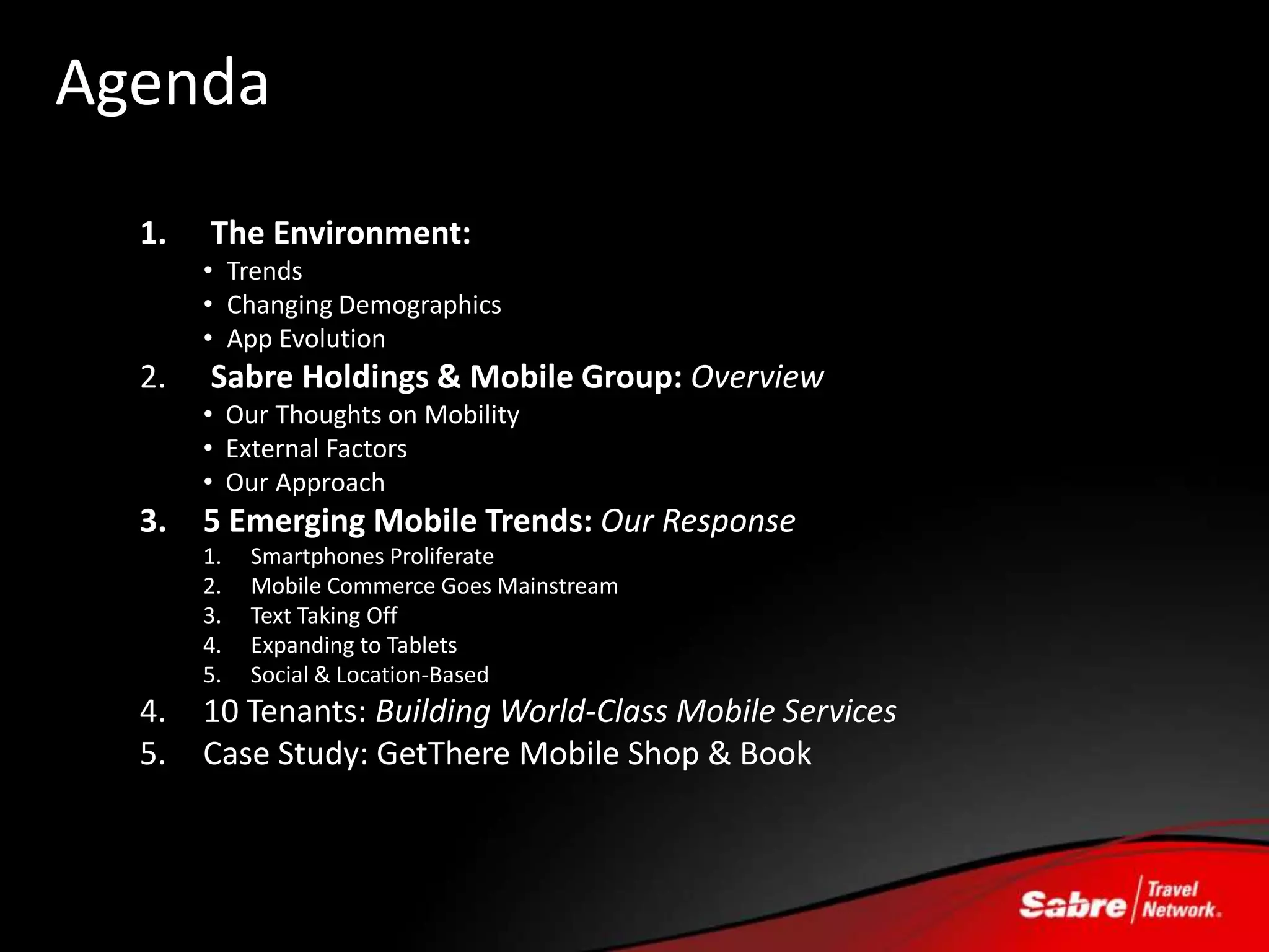 Agenda
  1.   The Environment:
       • Trends
       • Changing Demographics
       • App Evolution
  2.   Sabre Holdings & Mobile Group: Overview
       • Our Thoughts on Mobility
       • External Factors
       • Our Approach
  3.   5 Emerging Mobile Trends: Our Response
       1.   Smartphones Proliferate
       2.   Mobile Commerce Goes Mainstream
       3.   Text Taking Off
       4.   Expanding to Tablets
       5.   Social & Location-Based
  4.   10 Tenants: Building World-Class Mobile Services
  5.   Case Study: GetThere Mobile Shop & Book
 