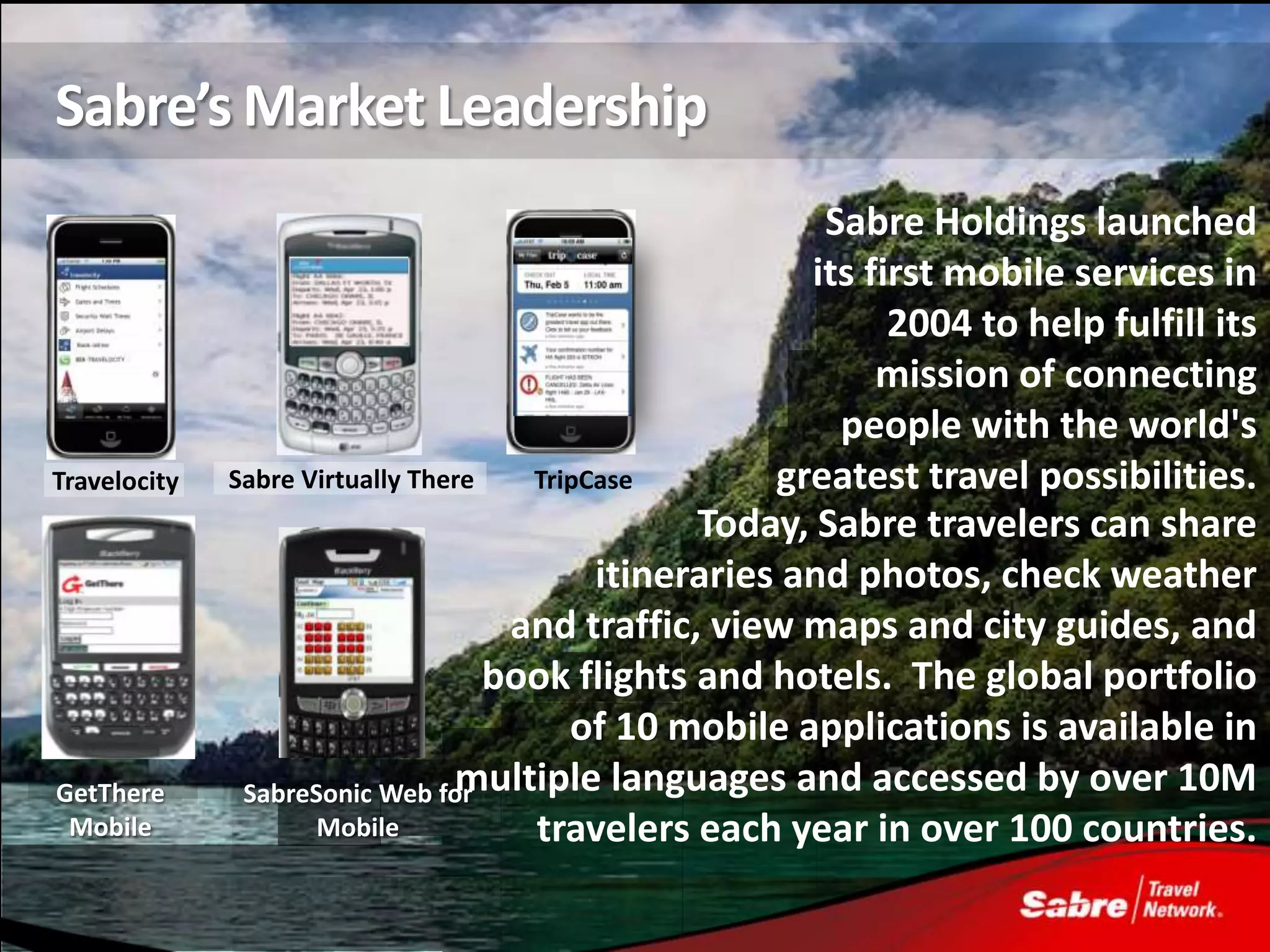 Sabre’s Market Leadership
                                                         Sabre Holdings launched
                                                        its first mobile services in
                                                              2004 to help fulfill its
                                                             mission of connecting
                                                          people with the world's
Travelocity   Sabre Virtually There   TripCase        greatest travel possibilities.
                                                 Today, Sabre travelers can share
                                           itineraries and photos, check weather
                                     and traffic, view maps and city guides, and
                                    book flights and hotels. The global portfolio
                                         of 10 mobile applications is available in
GetThere       SabreSonic Web formultiple languages and accessed by over 10M
 Mobile              Mobile           travelers each year in over 100 countries.
 