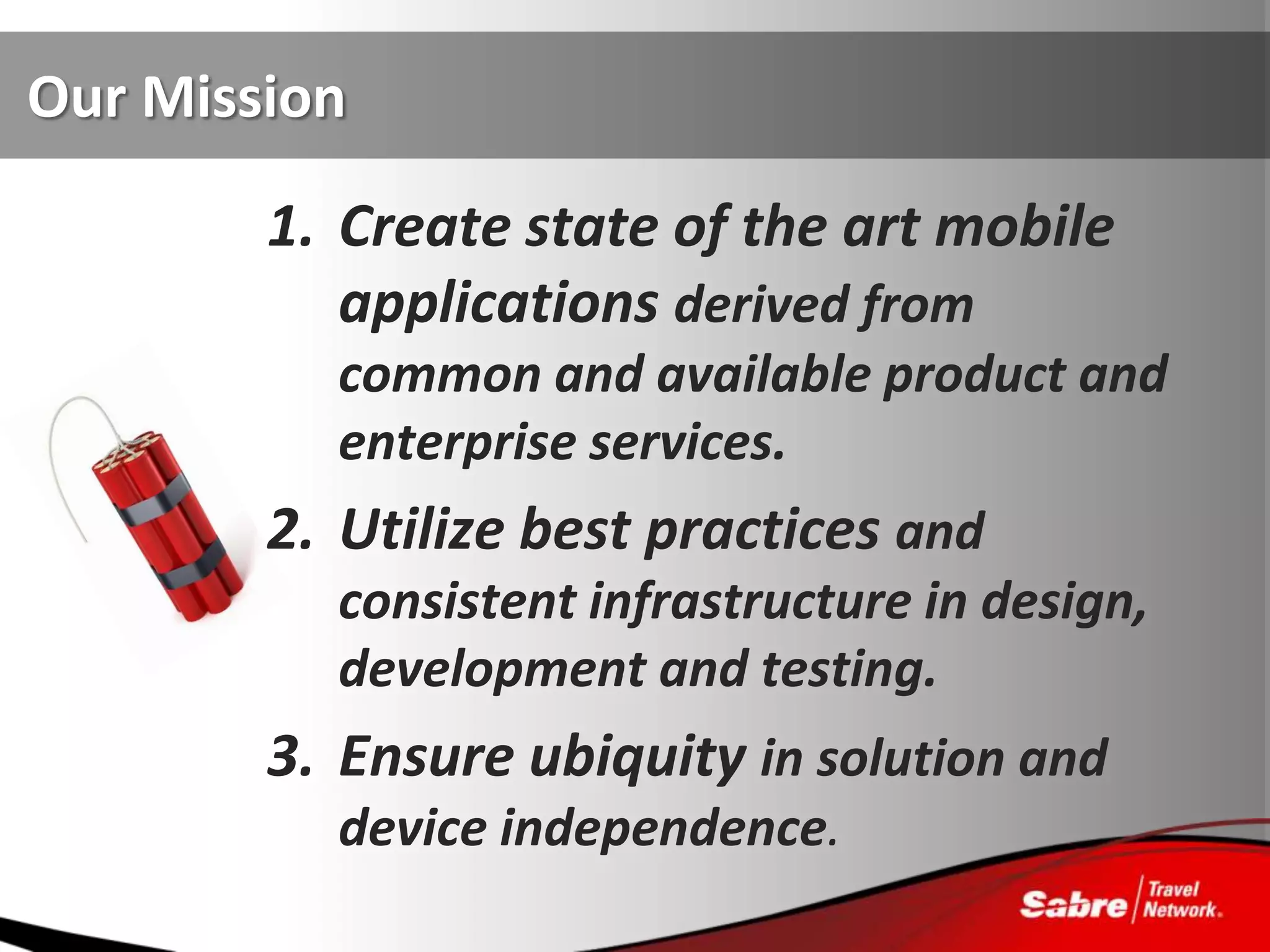 Our Mission

        1. Create state of the art mobile
           applications derived from
          common and available product and
          enterprise services.
        2. Utilize best practices and
          consistent infrastructure in design,
          development and testing.
        3. Ensure ubiquity in solution and
          device independence.
 