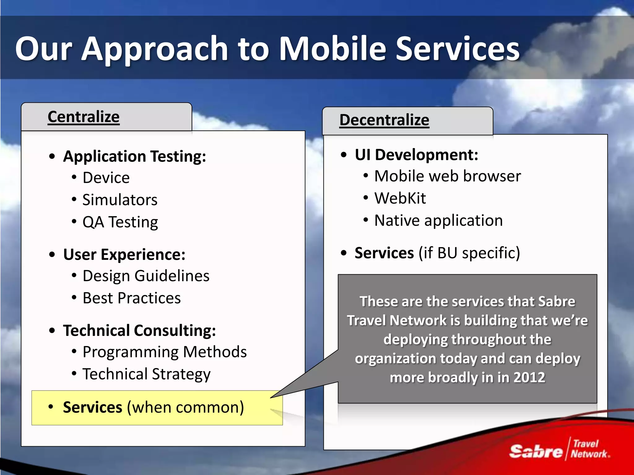Our Approach to Mobile Services
  Centralize                 Decentralize

  • Application Testing:     • UI Development:
     • Device                   • Mobile web browser
     • Simulators               • WebKit
     • QA Testing               • Native application
  • User Experience:         • Services (if BU specific)
     • Design Guidelines
     • Best Practices           These are the services that Sabre
                              Travel Network is building that we’re
  • Technical Consulting:          deploying throughout the
     • Programming Methods     organization today and can deploy
     • Technical Strategy            more broadly in in 2012
  • Services (when common)
 