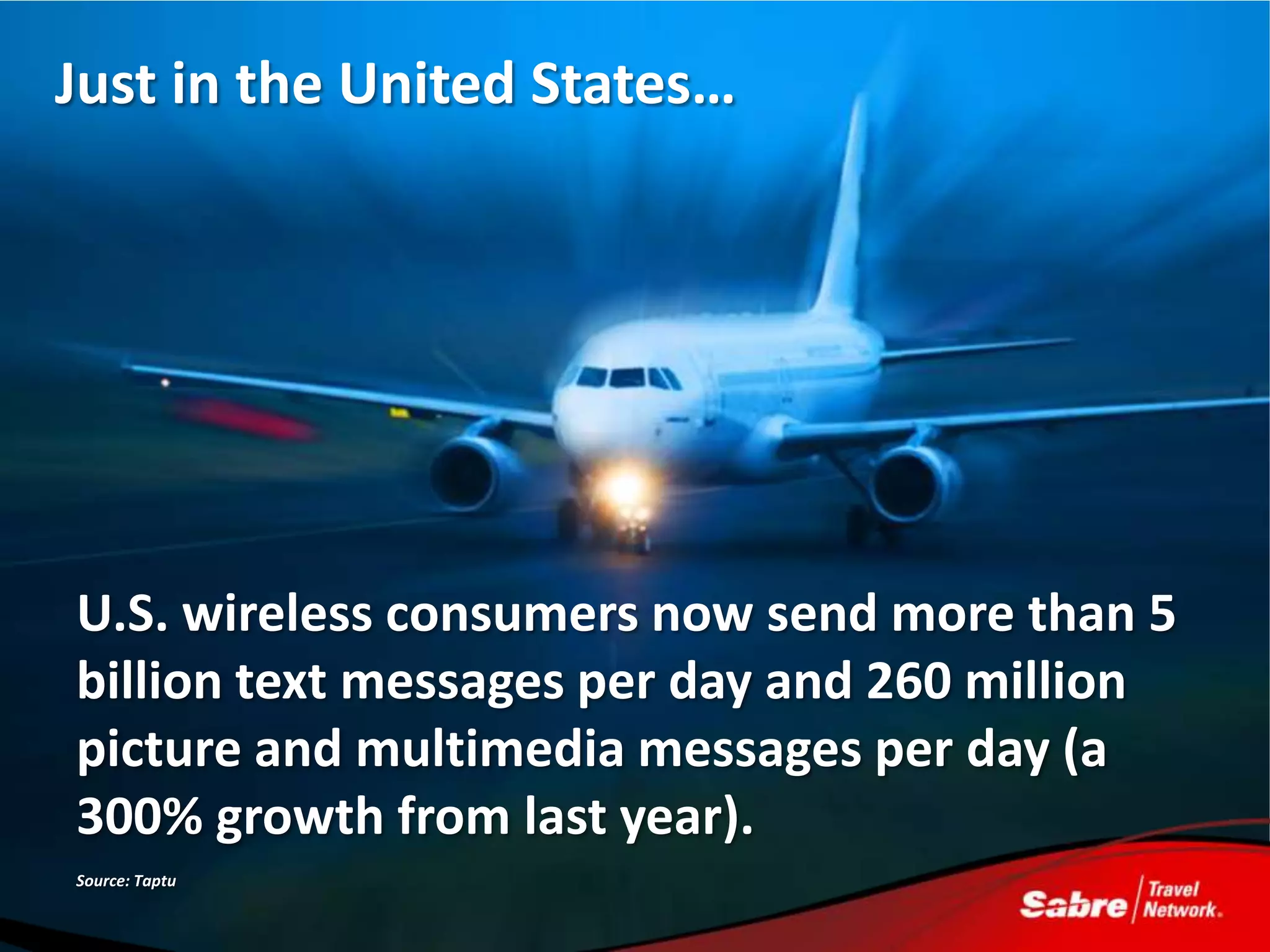 Just in the United States…




U.S. wireless consumers now send more than 5
billion text messages per day and 260 million
picture and multimedia messages per day (a
300% growth from last year).
Source: Taptu
 