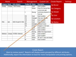 Home Search Management Custom List SettingsCreate Report
Create Report.
Want to review assets? Reports will display assets grouped by different attributes.
Additionally, export the information to Excel for more manipulation and printing options.
By Brand
By Category
By Model
By User
By Location
By Status
 