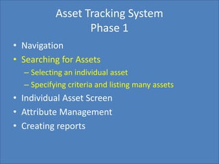 Home Search Management Custom List SettingsCreate Report
Asset Tracking System
Phase 1
• Navigation
• Searching for Assets
– Selecting an individual asset
– Specifying criteria and listing many assets
• Individual Asset Screen
• Attribute Management
• Creating reports
 