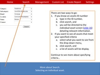 Home Search Management Custom List SettingsCreate Report
More about Search.
Selecting an individual asset.
There are two ways to go:
1. If you know an assets ID number
a. type in the ID number,
b. click search, and
c. you will be directed to the
individual asset screen (slide 16)
detailing relevant information.
2. If you want to see all assets that meet
your specified criteria
a. select what you want to see from
the drop down menu,
b. click search, and
c. a list of assets will be display.
Continue to see more about specifying
criteria…
 