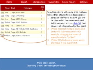 Home Search Management Custom List SettingsCreate Report
More about Search.
Specifying criteria and listing many assets.
Selecting criteria will create a list that can
be used for a few different task options:
1. Select an individual asset  you will
be directed to the aforementioned
individual asset screen (slide 16) that
displays all information for that asset.
2. (Phase II) Select multiple assets and
perform a bulk transaction—for
example, changing the status of
several assets to “broken”.
3. (Phase II) Select one or more assets
and move it to a custom list.
 